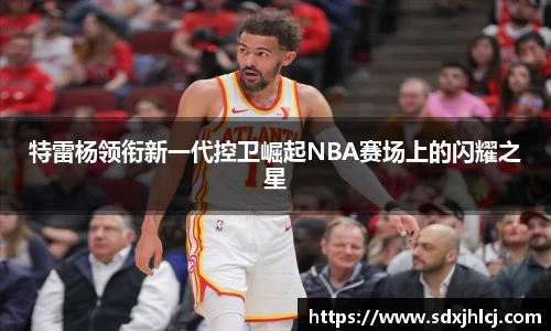 特雷杨领衔新一代控卫崛起NBA赛场上的闪耀之星